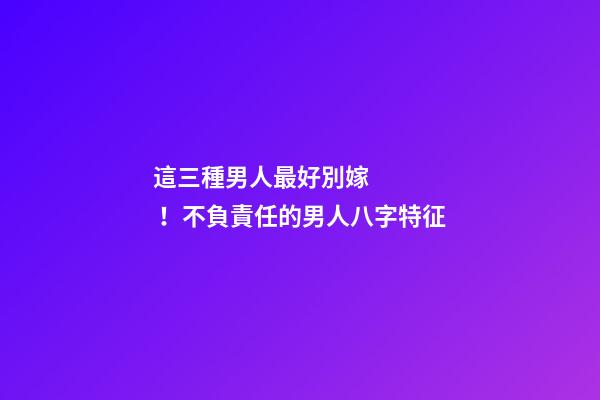 這三種男人最好別嫁！不負責任的男人八字特征